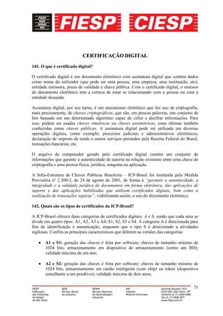 CERTIFICAÇÃO DIGITAL
141. O que é certificado digital?

O certificado digital é um documento eletrônico com assinatura digital que contém dados
como nome do utilizador (que pode ser uma pessoa, uma empresa, uma instituição, etc),
entidade emissora, prazo de validade e chave pública. Com o certificado digital, o emissor
do documento eletrônico tem a certeza de estar se relacionando com a pessoa ou com a
entidade desejada.

Assinatura digital, por seu turno, é um mecanismo eletrônico que faz uso de criptografia,
mais precisamente, de chaves criptográficas, que são, em poucas palavras, um conjunto de
bits baseado em um determinado algoritmo capaz de cifrar e decifrar informações. Para
isso, podem ser usadas chaves simétricas ou chaves assimétricas, estas últimas também
conhecidas como chaves públicas. A assinatura digital pode ser utilizada em diversas
operações digitais, como exemplo: processos judiciais e administrativos eletrônicos;
declaração de imposto de rende e outros serviços prestados pela Receita Federal do Brasil,
transações bancárias; etc.

O arquivo de computador gerado pelo certificado digital contém um conjunto de
informações que garante a autenticidade de autoria na relação existente entre uma chave de
criptografia e uma pessoa física, jurídica, máquina ou aplicação.

A Infra-Estrutura de Chaves Públicas Brasileira – ICP-Brasil foi instituída pela Medida
Provisória nº 2.200-2, de 24 de agosto de 2001, de forma à “garantir a autenticidade, a
integridade e a validade jurídica de documentos em forma eletrônica, das aplicações de
suporte e das aplicações habilitadas que utilizem certificados digitais, bem como a
realização de transações seguras”, viabilizando assim, o uso do documento eletrônico.

142. Quais são os tipos de certificados da ICP-Brasil?

A ICP-Brasil oferece duas categorias de certificados digitais: A e S, sendo que cada uma se
divide em quatro tipos: A1, A2, A3 e A4; S1, S2, S3 e S4. A categoria A é direcionada para
fins de identificação e autenticação, enquanto que o tipo S é direcionado a atividades
sigilosas. Confira as principais características que diferem as versões das categorias:

       A1 e S1: geração das chaves é feita por software; chaves de tamanho mínimo de
       1024 bits; armazenamento em dispositivo de armazenamento (como um HD);
       validade máxima de um ano;

       A2 e S2: geração das chaves é feita por software; chaves de tamanho mínimo de
       1024 bits; armazenamento em cartão inteligente (com chip) ou token (dispositivo
       semelhante a um pendrive); validade máxima de dois anos;

                                                                                        71
 