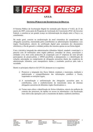 S.P.E.D.

                 SISTEMA PÚBLICO DE ESCRITURAÇÃO DIGITAL


O Sistema Público de Escrituração Digital foi instituído pelo Decreto nº 6.022, de 22 de
janeiro de 2007, como parte do Programa de Aceleração do Crescimento (PAC) do Governo
Federal, e constitui-se um grande avanço na informatização da relação entre o Fisco e os
contribuintes.

De modo geral, consiste na modernização da atual sistemática do cumprimento das
obrigações acessórias, transmitidas pelos contribuintes às administrações fazendárias e aos
órgãos fiscalizadores, através da certificação digital para assinatura dos documentos
eletrônicos, a fim de garantir a validade jurídica dos mesmos apenas na sua forma digital.

Com a iniciativa integrada das administrações tributárias federal, estadual e municipal e a
parceria com 20 instituições entre órgãos públicos, conselhos de classe, associações e
entidades civis, bem como protocolos de cooperação com 27 empresas do setor privado
participantes do projeto-piloto, o SPED possibilita o planejamento e a identificação de
soluções antecipadas no cumprimento de obrigações acessórias diante das exigências da
administração tributária, com transparência mútua e resultados positivos para toda a
sociedade.

Dentre os principais objetivos do S.P.E.D, destacam-se os seguintes:

       i) Promover a integração dos fiscos federal, estaduais e municipais, mediante a
          padronização e compartilhamento das informações contábeis e fiscais,
          respeitadas as restrições legais;

       ii) A racionalização e uniformização das obrigações acessórias para os
           contribuintes, com o estabelecimento de transmissão única de distintas
           obrigações acessórias de diferentes órgãos fiscalizadores e;

       iii) Tornar mais célere a identificação de ilícitos tributários, através da melhoria do
            controle dos processos, da rapidez no acesso às informações e da fiscalização
            mais efetiva das operações com o cruzamento de dados e auditoria eletrônica.




                                                                                            1
 