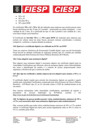 NF-e A3
       NF-e A1
       Servidor NF-e
       NF-e para HSM

Os certificados NF-e A3 e NF-e A1 são indicados para empresas que emitem poucas notas
fiscais eletrônicas por dia. O tipo A3 é portátil – armazenado em cartão inteligente – e tem
validade de até 3 anos. Já o certificado do tipo A1 não é portátil e tem validade de 1 ano,
com ótima relação custo-benefício.

O Certificado de Servidor NF-e e o NF-e para HSM são indicados para empresas que
emitem um volume maior de notas fiscais, possuem sistemas centralizados e estrutura
compatível , conforme o sistema adotado na empresa.

145. Qual (s) é o certificado digital a ser utilizado na ECD e na EFD?

Tanto nos arquivos eletrônicos da Escrituração Contábil digital, como nos da Escrituração
Fiscal deverá ser adotado certificado de segurança mínima tipo A3, emitido por entidade
credenciada pela Infra-Estrutura de Chaves Públicas Brasileira (ICP-Brasil).

146. Como adquirir uma assinatura digital?

Para adquirir uma assinatura digital é necessário adquirir um certificado digital junto às
Autoridades Certificadoras que oferecem, além da assinatura digital, outras funcionalidades
tais como a identificação do usuário e o controle de acesso, proporcionando maior
segurança e eficiência do que o sistema de senhas.

147. Que tipo de certificado a minha empresa deverá adquirir para assinar a NF-e e o
CT-e?

O certificado digital exigido para emissão dos documentos digitais em questão é aquele
emitido pela Autoridade Certificadora credenciada pela Infra-Estrutura de Chaves Públicas
Brasileira – ICP-Brasil, tipo A1 ou A3, devendo conter o CNPJ do estabelecimento ou de
sua matriz.

Para maiores informações sobre Autoridades certificadoras, autoridades de registro e
prestadores     de    serviços     habilitados   na     ICP-Brasil, consulte o   site
http://www.iti.gov.br/twiki/bin/view/Certificacao/EstruturaIcp.

148. Na hipótese da pessoa jurídica possuir vários estabelecimentos emissores de NF-e
e CT-e, será necessário obter uma assinatura digital para cada estabelecimento?

Não, a pessoa jurídica que tenha vários estabelecimentos emissores de NF-e e CT-e poderá
utilizar o Certificado Digital da matriz para assinar digitalmente tanto as NF-e’s como os
CT-e’s, emitidos pelas filiais.



                                                                                         73
 