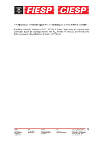 149. Que tipo de certificado digital deve ser adotado para o envio do SPED Contábil?

Conforme Instrução Normativa DNRC 107/08, o Livro Digital deve ser assinado com
certificado digital de segurança mínima tipo A3, emitido por entidade credenciada pela
Infra-estrutura de Chaves Públicas Brasileira (ICP-Brasil).




                                                                                   74
 