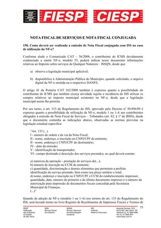 NOTA FISCAL DE SERVIÇOS E NOTA FISCAL CONJUGADA

150. Como deverá ser realizada a emissão de Nota Fiscal conjugada com ISS no caso
de utilização da NF-e?

Conforme alude o Comunicado CAT – 56/2008, o contribuinte do ICMS devidamente
credenciado a emitir NF-e, modelo 55, poderá indicar nesse documento informações
relativas ao Imposto sobre serviços de Qualquer Natureza – ISSQN, desde que:

     a) observe a legislação municipal aplicável;

     b) disponibilize à Administração Pública do Município, quando solicitado, o arquivo
        digital da NF-e emitida ou o respectivo DANFE;

O artigo 41 da Portaria CAT 162/2008 também é expresso quanto a possibilidade do
contribuinte do ICMS que também exerça atividade sujeita a incidência do ISS utilizar os
campos relativos ao imposto municipal existentes na NF-e, desde que a legislação
municipal assim lhe permita.

Por seu turno, o art. 133 do Regulamento do ISS, aprovado pelo Decreto nº 50.896/09 é
expresso quanto a possibilidade de utilização da NF-e, modelo 1 ou 1-A aos contribuintes
obrigados a emissão de Nota Fiscal de Serviços – Tributados (art. 82, § 1º do RISS), desde
que o documento contenha as indicações abaixo, observadas as normas previstas na
legislação estadual específica:

     “Art. 133 (...)
     I - número de ordem e da via da Nota Fiscal;
     II - nome, endereço, e inscrição no CNPJ/CPF do emitente;
     II - nome, endereço e CNPJ/CPF do destinatário;
     IV - data da emissão;
     V - identificação do transportador;
     VI - campo destinado à descrição dos serviços prestados, no qual deverá constar:

     a) natureza da operação - prestação de serviços de(...);
     b) número de inscrição no CCM do emitente;
     c) quantidade, discriminação e demais elementos que permitam a perfeita
     identificação do serviço prestado, bem como seu preço unitário e total;
     d) nome, endereço e inscrição no CNPJ/CPF e CCM do estabelecimento impressor,
     quantidade, data, número do primeiro e do último documento impresso e o número da
     autorização para impressão de documentos fiscais concedida pela Secretaria
     Municipal de Finanças.
     (...)”

Quando da adoção de NF-e (modelo 1 ou 1-A) nos termos do art. 133 do Regulamento do
ISS, será lavrado termo no livro Registro de Recebimento de Impressos Fiscais e Termos de
                                                                                        75
 
