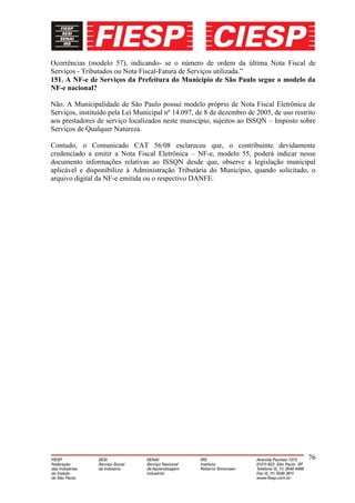 Ocorrências (modelo 57), indicando- se o número de ordem da última Nota Fiscal de
Serviços - Tributados ou Nota Fiscal-Fatura de Serviços utilizada.”
151. A NF-e de Serviços da Prefeitura do Município de São Paulo segue o modelo da
NF-e nacional?

Não. A Municipalidade de São Paulo possui modelo próprio de Nota Fiscal Eletrônica de
Serviços, instituído pela Lei Municipal nº 14.097, de 8 de dezembro de 2005, de uso restrito
aos prestadores de serviço localizados neste município, sujeitos ao ISSQN – Imposto sobre
Serviços de Qualquer Natureza.

Contudo, o Comunicado CAT 56/08 esclareceu que, o contribuinte devidamente
credenciado a emitir a Nota Fiscal Eletrônica – NF-e, modelo 55, poderá indicar nesse
documento informações relativas ao ISSQN desde que, observe a legislação municipal
aplicável e disponibilize à Administração Tributária do Município, quando solicitado, o
arquivo digital da NF-e emitida ou o respectivo DANFE.




                                                                                         76
 