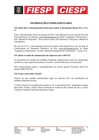 INFORMAÇÕES COMPLEMENTARES

152. Onde obter a documentação técnica para emitir os documentos fiscais NF-e e CT-
e?

Toda a documentação técnica do projeto da NF-e está disponível no site nacional da Nota
Fiscal eletrônica, no endereço: www.nfe.fazenda.gov.br, Menu “Legislação e Documentos”,
link “Manual de Integração”. Neste mesmo menu, está disponível o link para o Manual de
Contingência.

No caso do CT-e, a documentação técnica do projeto está disponível no site nacional do
Conhecimento de Transporte Eletrônico, no sítio www.cte.fazenda.gov.br, no Menu
“Legislação e Documentos”, no link “Manual de Integração do Contribuinte” , versão 1.0.2.

153. Quais os canais de comunicação das empresas com a SEFAZ?

As Secretarias da Fazenda das Unidades Federadas estabeleceram canais de comunicação
conforme as suas respectivas políticas. Consulte o site da Sefaz de sua circunscrição.

Para esclarecimentos gerais, é disponibilizado um serviço gratuito Nacional, através do
número 0800.9782338.

154. O que é uma Sefaz Virtual?

Trata-se de uma unidade centralizadora capaz de autorizar NF-e de contribuintes de
unidades federadas diversas.

A Sefaz Virtual foi concebida para auxiliar as UF a autorizarem NF-e. Atualmente existem
duas Sefaz Virtual, a Sefaz Virtual localizada no Estado do Rio Grande do Sul e a Sefaz
Virtual do Ambiente Nacional, baseada no Serpro.




                                                                                      77
 