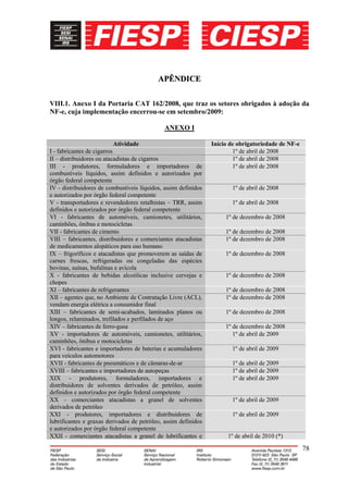 APÊNDICE

VIII.1. Anexo I da Portaria CAT 162/2008, que traz os setores obrigados à adoção da
NF-e, cuja implementação encerrou-se em setembro/2009:

                                             ANEXO I

                            Atividade                           Início de obrigatoriedade de NF-e
I - fabricantes de cigarros                                             1º de abril de 2008
II – distribuidores ou atacadistas de cigarros                          1º de abril de 2008
III - produtores, formuladores e importadores de                        1º de abril de 2008
combustíveis líquidos, assim definidos e autorizados por
órgão federal competente
IV - distribuidores de combustíveis líquidos, assim definidos          1º de abril de 2008
e autorizados por órgão federal competente
V - transportadores e revendedores retalhistas – TRR, assim            1º de abril de 2008
definidos e autorizados por órgão federal competente
VI - fabricantes de automóveis, camionetes, utilitários,             1º de dezembro de 2008
caminhões, ônibus e motocicletas
VII - fabricantes de cimento                                         1º de dezembro de 2008
VIII – fabricantes, distribuidores e comerciantes atacadistas        1º de dezembro de 2008
de medicamentos alopáticos para uso humano
IX – frigoríficos e atacadistas que promoverem as saídas de          1º de dezembro de 2008
carnes frescas, refrigeradas ou congeladas das espécies
bovinas, suínas, bufalinas e avícola
X - fabricantes de bebidas alcoólicas inclusive cervejas e           1º de dezembro de 2008
chopes
XI – fabricantes de refrigerantes                                    1º de dezembro de 2008
XII – agentes que, no Ambiente de Contratação Livre (ACL),           1º de dezembro de 2008
vendam energia elétrica a consumidor final
XIII – fabricantes de semi-acabados, laminados planos ou             1º de dezembro de 2008
longos, relaminados, trefilados e perfilados de aço
XIV – fabricantes de ferro-gusa                                      1º de dezembro de 2008
XV - importadores de automóveis, camionetes, utilitários,               1º de abril de 2009
caminhões, ônibus e motocicletas
XVI - fabricantes e importadores de baterias e acumuladores            1º de abril de 2009
para veículos automotores
XVII - fabricantes de pneumáticos e de câmaras-de-ar                   1º de abril de 2009
XVIII – fabricantes e importadores de autopeças                        1º de abril de 2009
XIX - produtores, formuladores, importadores e                         1º de abril de 2009
distribuidores de solventes derivados de petróleo, assim
definidos e autorizados por órgão federal competente
XX – comerciantes atacadistas a granel de solventes                    1º de abril de 2009
derivados de petróleo
XXI - produtores, importadores e distribuidores de                     1º de abril de 2009
lubrificantes e graxas derivados de petróleo, assim definidos
e autorizados por órgão federal competente
XXII - comerciantes atacadistas a granel de lubrificantes e           1º de abril de 2010 (*)

                                                                                                    78
 
