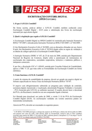 ESCRITURAÇÃO CONTÁBIL DIGITAL
                               (SPED CONTÁBIL)
1. O que é S.P.E.D. Contábil?

De forma sucinta, pode-se definir o S.P.E.D. Contábil, também conhecido como
Escrituração Contábil Digital - ECD como a substituição dos livros da escrituração
mercantil por equivalente digital.

2. Qual é a legislação que regula o S.P.E.D. Contábil?

A Escrituração Contábil Digital ou SPED Contábil foi instituída pela Instrução Normativa
RFB nº 787/2007 e alterada pelas Instruções Normativas RFB nº 825/20081 e nº 926/2009.

O Ato Declaratório Executivo Cofis nº 20/2009, com as alterações efetuadas em seu Anexo
II pelo Ato Declaratório Executivo Cofis nº 29/2010 dispõe sobre as regras de validação e
as tabelas de códigos aplicáveis à Escrituração Contábil Digital.

A Instrução Normativa DNRC nº 107, de 23 de maio de 2008, emitida pelo Departamento
Nacional do Registro de Comércio, dispõe sobre a autenticação de instrumentos de
escrituração dos empresários, sociedades empresárias, leiloeiros e tradutores públicos e
intérpretes comerciais.

E por fim, a Resolução CFC nº 1.020/05, emitida pelo Conselho Federal de Contabilidade,
aprova a NBC T 2.8, que trata sobre as Formalidades da Escrituração Contábil em forma
eletrônica.

3. Como funciona o S.P.E.D. Contábil?

A partir do sistema de contabilidade da empresa, deverá ser gerado um arquivo digital no
formato especificado no Anexo Único da Instrução Normativa RFB nº 787/07.

O arquivo será obrigatoriamente submetido ao programa para validação de conteúdo,
assinatura digital, transmissão e visualização, denominado Programa Validador e Assinador
– PVA fornecido pelo S.P.E.D, no ambiente nacional. O usuário deverá fazer o download
do PVA e do Receitanet e instalá-los em um computador ligado à Internet.

Foi liberada para download, em junho de 2009, a versão 2.1.0 do PVA da Escrituração
Contábil Digital (ECD). As escriturações validadas em versões anteriores podem ser
transmitidas normalmente.

Através do PVA, deverão ser executados os seguintes passos:


1
  A IN RFB nº 825/2008 prorrogou a entrega dos arquivos da ECD para o último dia útil de junho de 2009,
sem prejuízo dos casos de cisão, cisão parcial, fusão ou incorporação, inclusive para os fatos contábeis
ocorridos entre janeiro de 2008 e 31 de maio de 2009, conforme passou a disciplinar o § 3º do artigo 5º da IN
RFB nº 787/07, na redação dada pela IN RFB nº 926/2009.
                                                                                                           2
 