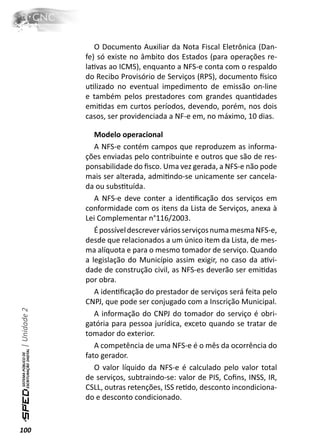 O Documento Auxiliar da Nota Fiscal Eletrônica (Dan-
              fe) só existe no âmbito dos Estados (para operações re-
              laƟvas ao ICMS), enquanto a NFS-e conta com o respaldo
              do Recibo Provisório de Serviços (RPS), documento İsico
              uƟlizado no eventual impedimento de emissão on-line
              e também pelos prestadores com grandes quanƟdades
              emiƟdas em curtos períodos, devendo, porém, nos dois
              casos, ser providenciada a NF-e em, no máximo, 10 dias.

                 Modelo operacional
                 A NFS-e contém campos que reproduzem as informa-
              ções enviadas pelo contribuinte e outros que são de res-
              ponsabilidade do ﬁsco. Uma vez gerada, a NFS-e não pode
              mais ser alterada, admiƟndo-se unicamente ser cancela-
              da ou subsƟtuída.
                 A NFS-e deve conter a idenƟﬁcação dos serviços em
              conformidade com os itens da Lista de Serviços, anexa à
              Lei Complementar n°116/2003.
                 É possível descrever vários serviços numa mesma NFS-e,
              desde que relacionados a um único item da Lista, de mes-
              ma alíquota e para o mesmo tomador de serviço. Quando
              a legislação do Município assim exigir, no caso da aƟvi-
              dade de construção civil, as NFS-es deverão ser emiƟdas
              por obra.
                 A idenƟﬁcação do prestador de serviços será feita pelo
              CNPJ, que pode ser conjugado com a Inscrição Municipal.
| Unidade 2




                 A informação do CNPJ do tomador do serviço é obri-
              gatória para pessoa jurídica, exceto quando se tratar de
              tomador do exterior.
                 A competência de uma NFS-e é o mês da ocorrência do
              fato gerador.
                 O valor líquido da NFS-e é calculado pelo valor total
              de serviços, subtraindo-se: valor de PIS, Coﬁns, INSS, IR,
              CSLL, outras retenções, ISS reƟdo, desconto incondiciona-
              do e desconto condicionado.


100
 