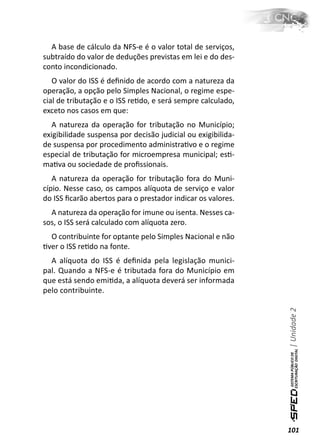 A base de cálculo da NFS-e é o valor total de serviços,
subtraído do valor de deduções previstas em lei e do des-
conto incondicionado.
   O valor do ISS é deﬁnido de acordo com a natureza da
operação, a opção pelo Simples Nacional, o regime espe-
cial de tributação e o ISS reƟdo, e será sempre calculado,
exceto nos casos em que:
   A natureza da operação for tributação no Município;
exigibilidade suspensa por decisão judicial ou exigibilida-
de suspensa por procedimento administraƟvo e o regime
especial de tributação for microempresa municipal; esƟ-
maƟva ou sociedade de proﬁssionais.
   A natureza da operação for tributação fora do Muni-
cípio. Nesse caso, os campos alíquota de serviço e valor
do ISS ﬁcarão abertos para o prestador indicar os valores.
  A natureza da operação for imune ou isenta. Nesses ca-
sos, o ISS será calculado com alíquota zero.
  O contribuinte for optante pelo Simples Nacional e não
Ɵver o ISS reƟdo na fonte.
  A alíquota do ISS é deﬁnida pela legislação munici-
pal. Quando a NFS-e é tributada fora do Município em
que está sendo emiƟda, a alíquota deverá ser informada
pelo contribuinte.                                            | Unidade 2




                                                              101
 
