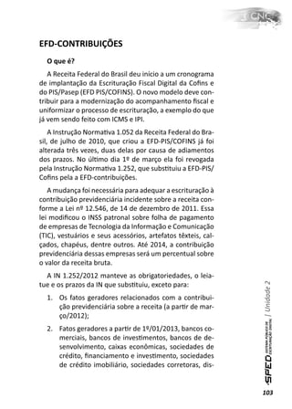 EFD-CONTRIBUIÇÕES
  O que é?
   A Receita Federal do Brasil deu início a um cronograma
de implantação da Escrituração Fiscal Digital da Coﬁns e
do PIS/Pasep (EFD PIS/COFINS). O novo modelo deve con-
tribuir para a modernização do acompanhamento ﬁscal e
uniformizar o processo de escrituração, a exemplo do que
já vem sendo feito com ICMS e IPI.
    A Instrução NormaƟva 1.052 da Receita Federal do Bra-
sil, de julho de 2010, que criou a EFD-PIS/COFINS já foi
alterada três vezes, duas delas por causa de adiamentos
dos prazos. No úlƟmo dia 1º de março ela foi revogada
pela Instrução NormaƟva 1.252, que subsƟtuiu a EFD-PIS/
Coﬁns pela a EFD-contribuições.
   A mudança foi necessária para adequar a escrituração à
contribuição previdenciária incidente sobre a receita con-
forme a Lei nº 12.546, de 14 de dezembro de 2011. Essa
lei modiﬁcou o INSS patronal sobre folha de pagamento
de empresas de Tecnologia da Informação e Comunicação
(TIC), vestuários e seus acessórios, artefatos têxteis, cal-
çados, chapéus, dentre outros. Até 2014, a contribuição
previdenciária dessas empresas será um percentual sobre
o valor da receita bruta.
  A IN 1.252/2012 manteve as obrigatoriedades, o leia-
                                                               | Unidade 2

tue e os prazos da IN que subsƟtuiu, exceto para:
  1. Os fatos geradores relacionados com a contribui-
     ção previdenciária sobre a receita (a parƟr de mar-
     ço/2012);
  2. Fatos geradores a parƟr de 1º/01/2013, bancos co-
     merciais, bancos de invesƟmentos, bancos de de-
     senvolvimento, caixas econômicas, sociedades de
     crédito, ﬁnanciamento e invesƟmento, sociedades
     de crédito imobiliário, sociedades corretoras, dis-


                                                               103
 