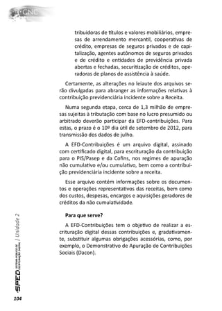 tribuidoras de ơtulos e valores mobiliários, empre-
                    sas de arrendamento mercanƟl, cooperaƟvas de
                    crédito, empresas de seguros privados e de capi-
                    talização, agentes autônomos de seguros privados
                    e de crédito e enƟdades de previdência privada
                    abertas e fechadas, securiƟzação de créditos, ope-
                    radoras de planos de assistência à saúde.
                Certamente, as alterações no leiaute dos arquivos se-
              rão divulgadas para abranger as informações relaƟvas à
              contribuição previdenciária incidente sobre a Receita.
                 Numa segunda etapa, cerca de 1,3 milhão de empre-
              sas sujeitas à tributação com base no lucro presumido ou
              arbitrado deverão parƟcipar da EFD-contribuições. Para
              estas, o prazo é o 10º dia úƟl de setembro de 2012, para
              transmissão dos dados de julho.
                A EFD-Contribuições é um arquivo digital, assinado
              com cerƟﬁcado digital, para escrituração da contribuição
              para o PIS/Pasep e da Coﬁns, nos regimes de apuração
              não cumulaƟvo e/ou cumulaƟvo, bem como a contribui-
              ção previdenciária incidente sobre a receita.
                 Esse arquivo contém informações sobre os documen-
              tos e operações representaƟvos das receitas, bem como
              dos custos, despesas, encargos e aquisições geradores de
              créditos da não cumulaƟvidade.

                Para que serve?
| Unidade 2




                 A EFD-Contribuições tem o objeƟvo de realizar a es-
              crituração digital dessas contribuições e, gradaƟvamen-
              te, subsƟtuir algumas obrigações acessórias, como, por
              exemplo, o DemonstraƟvo de Apuração de Contribuições
              Sociais (Dacon).




104
 