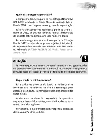 Quem está obrigado a parƟcipar?
   A obrigatoriedade está prevista na Instrução NormaƟva
RFB 1.052, publicada no Diário Oﬁcial da União de 5 de ju-
lho de 2010, com o seguinte cronograma de implantação:
  Para os fatos geradores ocorridos a parƟr de 1º de ja-
neiro de 2012, as pessoas jurídicas sujeitas à tributação
do Imposto sobre a Renda com base no Lucro Real; e
  Para os fatos geradores ocorridos a parƟr de 1º de ju-
lho de 2012, as demais empresas sujeitas à tributação
do Imposto sobre a Renda com base no Lucro Presumido
ou Arbitrado; (RECEITA FEDERAL DO BRASIL. Portal Nacio-
nal do Sped)


ATENÇÃO!
  As normas que determinam o enquadramento nas obrigatoriedades
do Sped estão constantemente mudando. É muito importante que você
consulte essas alterações por meio de fontes de informação conﬁáveis.


  O que muda na minha empresa?
   Para todos os projetos do Sped, a mudança mais
imediata está relacionada ao uso da tecnologia para
geração, assinatura, transmissão e armazenamento dos
livros fiscais.
                                                                        | Unidade 2

  Obviamente, também há necessidade de garanƟr a
segurança dessas informações, evitando fraudes ou vaza-
mento de dados sigilosos.
  Certamente, a maior mudança diz respeito à qualidade
das informações transmiƟdas.




                                                                        105
 