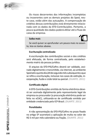 Os riscos decorrentes das informações incompletas
              ou incoerentes com os demais projetos do Sped, nes-
              te caso, estão além das autuações. A compensação de
              créditos dessas contribuições está diretamente relacio-
              nada com os dados da EFD-Contribuições. Portanto, a
              pouca qualidade dos dados poderá afetar até o fluxo de
              caixa da empresa.

                Saiba mais
                 Se você quiser se aprofundar um pouco mais no assun-
              to, leia os textos abaixo.

                Escrituração centralizada
                A escrituração das contribuições sociais e dos créditos
              será efetuada, de forma centralizada, pelo estabeleci-
              mento matriz da pessoa jurídica.
                 O arquivo da EFD-PIS/Coﬁns deverá ser validado, assi-
              nado digitalmente e transmiƟdo, via internet, ao ambiente
              Sped até o quinto dia úƟl do segundo mês subsequente a que
              se reﬁra a escrituração, inclusive nos casos de exƟnção, in-
              corporação, fusão e cisão total ou parcial. (DUARTE. 2011)

                CerƟﬁcado digital
                 A EFD-Contribuições emiƟda de forma eletrônica deve-
              rá ser assinada digitalmente pelo representante legal da
              empresa ou procurador (a procuração eletrônica pode ser
| Unidade 2




              feita no eCAC), uƟlizando-se de cerƟﬁcado emiƟdo por
              enƟdade credenciada pela ICP-Brasil. (DUARTE. 2011)

                Penalidades
                A não apresentação da EFD-PIS/Coﬁns no prazo ﬁxado
              no arƟgo 5º acarretará a aplicação de multa no valor de
              R$ 5 mil por mês-calendário ou fração. (DUARTE. 2011)




106
 