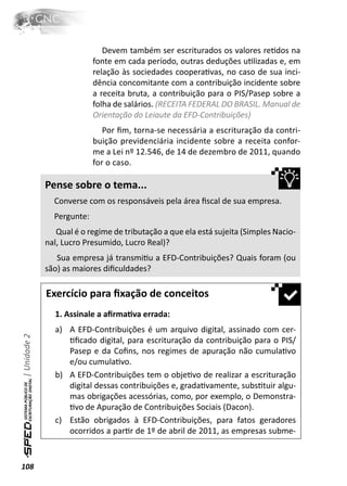 Devem também ser escriturados os valores reƟdos na
                            fonte em cada período, outras deduções uƟlizadas e, em
                            relação às sociedades cooperaƟvas, no caso de sua inci-
                            dência concomitante com a contribuição incidente sobre
                            a receita bruta, a contribuição para o PIS/Pasep sobre a
                            folha de salários. (RECEITA FEDERAL DO BRASIL. Manual de
                            Orientação do Leiaute da EFD-Contribuições)
                               Por ﬁm, torna-se necessária a escrituração da contri-
                            buição previdenciária incidente sobre a receita confor-
                            me a Lei nº 12.546, de 14 de dezembro de 2011, quando
                            for o caso.

              Pense sobre o tema...
                Converse com os responsáveis pela área ﬁscal de sua empresa.
                Pergunte:
                 Qual é o regime de tributação a que ela está sujeita (Simples Nacio-
              nal, Lucro Presumido, Lucro Real)?
                 Sua empresa já transmiƟu a EFD-Contribuições? Quais foram (ou
              são) as maiores diﬁculdades?

              Exercício para ﬁxação de conceitos
                1. Assinale a aﬁrmaƟva errada:
                a) A EFD-Contribuições é um arquivo digital, assinado com cer-
| Unidade 2




                   Ɵﬁcado digital, para escrituração da contribuição para o PIS/
                   Pasep e da Coﬁns, nos regimes de apuração não cumulaƟvo
                   e/ou cumulaƟvo.
                b) A EFD-Contribuições tem o objeƟvo de realizar a escrituração
                   digital dessas contribuições e, gradaƟvamente, subsƟtuir algu-
                   mas obrigações acessórias, como, por exemplo, o Demonstra-
                   Ɵvo de Apuração de Contribuições Sociais (Dacon).
                c) Estão obrigados à EFD-Contribuições, para fatos geradores
                   ocorridos a parƟr de 1º de abril de 2011, as empresas subme-


108
 