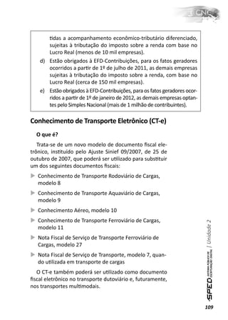 Ɵdas a acompanhamento econômico-tributário diferenciado,
       sujeitas à tributação do imposto sobre a renda com base no
       Lucro Real (menos de 10 mil empresas).
    d) Estão obrigados à EFD-Contribuições, para os fatos geradores
       ocorridos a parƟr de 1º de julho de 2011, as demais empresas
       sujeitas à tributação do imposto sobre a renda, com base no
       Lucro Real (cerca de 150 mil empresas).
    e) Estão obrigados à EFD-Contribuições, para os fatos geradores ocor-
       ridos a parƟr de 1º de janeiro de 2012, as demais empresas optan-
       tes pelo Simples Nacional (mais de 1 milhão de contribuintes).

Conhecimento de Transporte Eletrônico (CT-e)
  O que é?
   Trata-se de um novo modelo de documento ﬁscal ele-
trônico, insƟtuído pelo Ajuste Sinief 09/2007, de 25 de
outubro de 2007, que poderá ser uƟlizado para subsƟtuir
um dos seguintes documentos ﬁscais:
   Conhecimento de Transporte Rodoviário de Cargas,
   modelo 8
   Conhecimento de Transporte Aquaviário de Cargas,
   modelo 9
   Conhecimento Aéreo, modelo 10
   Conhecimento de Transporte Ferroviário de Cargas,
                                                                            | Unidade 2


   modelo 11
   Nota Fiscal de Serviço de Transporte Ferroviário de
   Cargas, modelo 27
   Nota Fiscal de Serviço de Transporte, modelo 7, quan-
   do uƟlizada em transporte de cargas
  O CT-e também poderá ser uƟlizado como documento
ﬁscal eletrônico no transporte dutoviário e, futuramente,
nos transportes mulƟmodais.


                                                                            109
 