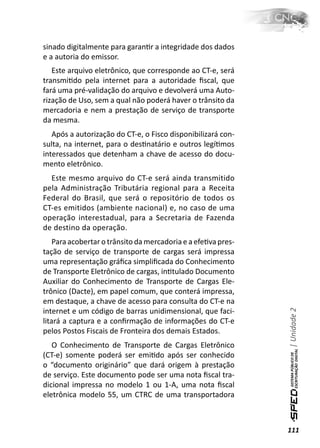 sinado digitalmente para garanƟr a integridade dos dados
e a autoria do emissor.
   Este arquivo eletrônico, que corresponde ao CT-e, será
transmiƟdo pela internet para a autoridade ﬁscal, que
fará uma pré-validação do arquivo e devolverá uma Auto-
rização de Uso, sem a qual não poderá haver o trânsito da
mercadoria e nem a prestação de serviço de transporte
da mesma.
   Após a autorização do CT-e, o Fisco disponibilizará con-
sulta, na internet, para o desƟnatário e outros legíƟmos
interessados que detenham a chave de acesso do docu-
mento eletrônico.
  Este mesmo arquivo do CT-e será ainda transmitido
pela Administração Tributária regional para a Receita
Federal do Brasil, que será o repositório de todos os
CT-es emitidos (ambiente nacional) e, no caso de uma
operação interestadual, para a Secretaria de Fazenda
de destino da operação.
    Para acobertar o trânsito da mercadoria e a efeƟva pres-
tação de serviço de transporte de cargas será impressa
uma representação gráﬁca simpliﬁcada do Conhecimento
de Transporte Eletrônico de cargas, inƟtulado Documento
Auxiliar do Conhecimento de Transporte de Cargas Ele-
trônico (Dacte), em papel comum, que conterá impressa,
em destaque, a chave de acesso para consulta do CT-e na
                                                               | Unidade 2

internet e um código de barras unidimensional, que faci-
litará a captura e a conﬁrmação de informações do CT-e
pelos Postos Fiscais de Fronteira dos demais Estados.
   O Conhecimento de Transporte de Cargas Eletrônico
(CT-e) somente poderá ser emiƟdo após ser conhecido
o “documento originário” que dará origem à prestação
de serviço. Este documento pode ser uma nota ﬁscal tra-
dicional impressa no modelo 1 ou 1-A, uma nota ﬁscal
eletrônica modelo 55, um CTRC de uma transportadora



                                                               111
 