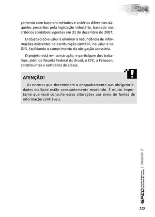 çamento com base em métodos e critérios diferentes da-
queles prescritos pela legislação tributária, baseada nos
critérios contábeis vigentes em 31 de dezembro de 2007.
  O objeƟvo do e-Lalur é eliminar a redundância de infor-
mações existentes na escrituração contábil, no Lalur e na
DIPJ, facilitando o cumprimento da obrigação acessória.
   O projeto está em construção, e parƟcipam dos traba-
lhos, além da Receita Federal do Brasil, o CFC, a Fenacon,
contribuintes e enƟdades de classe.


 ATENÇÃO!
    As normas que determinam o enquadramento nas obrigatorie-
 dades do Sped estão constantemente mudando. É muito impor-
 tante que você consulte essas alterações por meio de fontes de
 informação confiáveis.




                                                                  | Unidade 2




                                                                  115
 