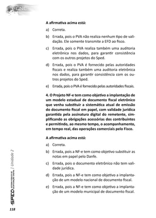 A aﬁrmaƟva acima está:
              a) Correta.
              b) Errada, pois o PVA não realiza nenhum Ɵpo de vali-
                 dação. Ele somente transmite a EFD ao ﬁsco.
              c) Errada, pois o PVA realiza também uma auditoria
                 eletrônica nos dados, para garanƟr consistência
                 com os outros projetos do Sped.
              d) Errada, pois o PVA é fornecido pelas autoridades
                 ﬁscais e realiza também uma auditoria eletrônica
                 nos dados, para garanƟr consistência com os ou-
                 tros projetos do Sped.
              e) Errada, pois o PVA é fornecido pelas autoridades ﬁscais.

              4. O Projeto NF-e tem como objeƟvo a implantação de
              um modelo estadual de documento ﬁscal eletrônico
              que venha subsƟtuir a sistemáƟca atual de emissão
              do documento ﬁscal em papel, com validade jurídica
              garanƟda pela assinatura digital do remetente, sim-
              pliﬁcando as obrigações acessórias dos contribuintes
              e permiƟndo, ao mesmo tempo, o acompanhamento,
              em tempo real, das operações comerciais pelo Fisco.

              A aﬁrmaƟva acima está:
              a) Correta.
| Unidade 2




              b) Errada, pois a NF-e tem como objeƟvo subsƟtuir as
                 notas em papel pelo Danfe.
              c) Errada, pois o documento eletrônico não tem vali-
                 dade jurídica.
              d) Errada, pois a NF-e tem como objeƟvo a implanta-
                 ção de um modelo nacional de documento ﬁscal.
              e) Errada, pois a NF-e tem como objeƟvo a implanta-
                 ção de um modelo municipal de documento ﬁscal.



118
 