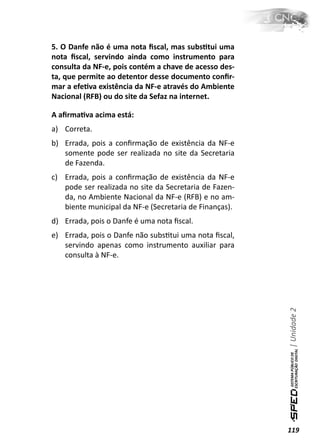 5. O Danfe não é uma nota ﬁscal, mas subsƟtui uma
nota ﬁscal, servindo ainda como instrumento para
consulta da NF-e, pois contém a chave de acesso des-
ta, que permite ao detentor desse documento conﬁr-
mar a efeƟva existência da NF-e através do Ambiente
Nacional (RFB) ou do site da Sefaz na internet.

A aﬁrmaƟva acima está:
a) Correta.
b) Errada, pois a conﬁrmação de existência da NF-e
   somente pode ser realizada no site da Secretaria
   de Fazenda.
c) Errada, pois a conﬁrmação de existência da NF-e
   pode ser realizada no site da Secretaria de Fazen-
   da, no Ambiente Nacional da NF-e (RFB) e no am-
   biente municipal da NF-e (Secretaria de Finanças).
d) Errada, pois o Danfe é uma nota ﬁscal.
e) Errada, pois o Danfe não subsƟtui uma nota ﬁscal,
   servindo apenas como instrumento auxiliar para
   consulta à NF-e.



                                                        | Unidade 2




                                                        119
 