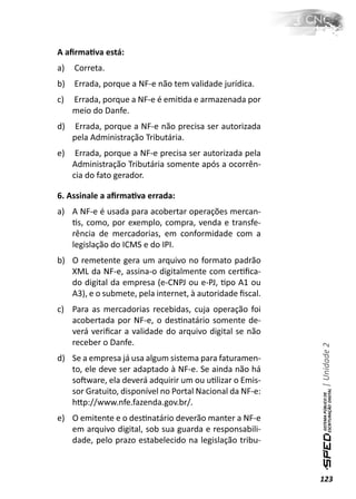 A aﬁrmaƟva está:
a)   Correta.
b)   Errada, porque a NF-e não tem validade jurídica.
c)   Errada, porque a NF-e é emiƟda e armazenada por
     meio do Danfe.
d)    Errada, porque a NF-e não precisa ser autorizada
     pela Administração Tributária.
e)    Errada, porque a NF-e precisa ser autorizada pela
     Administração Tributária somente após a ocorrên-
     cia do fato gerador.

6. Assinale a aﬁrmaƟva errada:
a) A NF-e é usada para acobertar operações mercan-
   Ɵs, como, por exemplo, compra, venda e transfe-
   rência de mercadorias, em conformidade com a
   legislação do ICMS e do IPI.
b) O remetente gera um arquivo no formato padrão
   XML da NF-e, assina-o digitalmente com cerƟﬁca-
   do digital da empresa (e-CNPJ ou e-PJ, Ɵpo A1 ou
   A3), e o submete, pela internet, à autoridade ﬁscal.
c) Para as mercadorias recebidas, cuja operação foi
   acobertada por NF-e, o desƟnatário somente de-
   verá veriﬁcar a validade do arquivo digital se não
   receber o Danfe.
                                                          | Unidade 2


d) Se a empresa já usa algum sistema para faturamen-
   to, ele deve ser adaptado à NF-e. Se ainda não há
   soŌware, ela deverá adquirir um ou uƟlizar o Emis-
   sor Gratuito, disponível no Portal Nacional da NF-e:
   hƩp://www.nfe.fazenda.gov.br/.
e) O emitente e o desƟnatário deverão manter a NF-e
   em arquivo digital, sob sua guarda e responsabili-
   dade, pelo prazo estabelecido na legislação tribu-



                                                          123
 