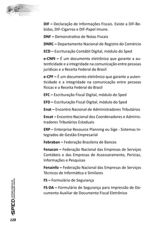 DIF – Declaração de Informações Fiscais. Existe a DIF-Be-
      bidas, DIF-Cigarros e DIF-Papel Imune.
      DNF – DemonstraƟvo de Notas Fiscais
      DNRC – Departamento Nacional de Registro do Comércio
      ECD – Escrituração Contábil Digital, módulo do Sped
      e-CNPJ – É um documento eletrônico que garante a au-
      tenƟcidade e a integridade na comunicação entre pessoas
      jurídicas e a Receita Federal do Brasil
      e-CPF – É um documento eletrônico que garante a auten-
      Ɵcidade e a integridade na comunicação entre pessoas
      İsicas e a Receita Federal do Brasil
      EFC – Escrituração Fiscal Digital, módulo do Sped
      EFD – Escrituração Fiscal Digital, módulo do Sped
      Enat – Encontro Nacional de Administradores Tributários
      Encat – Encontro Nacional dos Coordenadores e Adminis-
      tradores Tributários Estaduais
      ERP – Enterprise Resource Planning ou Sige - Sistemas In-
      tegrados de Gestão Empresarial
      Febraban – Federação Brasileira de Bancos
      Fenacon – Federação Nacional das Empresas de Serviços
      Contábeis e das Empresas de Assessoramento, Perícias,
      Informações e Pesquisas
      Fenainfo – Federação Nacional das Empresas de Serviços
      Técnicos de InformáƟca e Similares
      FS – Formulário de Segurança
      FS-DA – Formulário de Segurança para Impressão de Do-
      cumento Auxiliar de Documento Fiscal Eletrônico




128
 