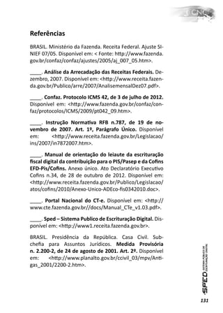 Referências
BRASIL. Ministério da Fazenda. Receita Federal. Ajuste SI-
NIEF 07/05. Disponível em: < Fonte: hƩp://www.fazenda.
gov.br/confaz/confaz/ajustes/2005/aj_007_05.htm>.
____. Análise da Arrecadação das Receitas Federais. De-
zembro, 2007. Disponível em: <hƩp://www.receita.fazen-
da.gov.br/Publico/arre/2007/AnalisemensalDez07.pdf>.
____. Confaz. Protocolo ICMS 42, de 3 de julho de 2012.
Disponível em: <hƩp://www.fazenda.gov.br/confaz/con-
faz/protocolos/ICMS/2009/pt042_09.htm>.
____. Instrução NormaƟva RFB n.787, de 19 de no-
vembro de 2007. Art. 1º, Parágrafo Único. Disponível
em:      <hƩp://www.receita.fazenda.gov.br/Legislacao/
ins/2007/in7872007.htm>.
____. Manual de orientação do leiaute da escrituração
ﬁscal digital da contribuição para o PIS/Pasep e da Coﬁns
EFD-Pis/Coﬁns. Anexo único. Ato Declaratório ExecuƟvo
Coﬁns n.34, de 28 de outubro de 2012. Disponível em:
<hƩp://www.receita.fazenda.gov.br/Publico/Legislacao/
atos/coﬁns/2010/Anexo-Unico-ADEco-ﬁs0342010.doc>.
____. Portal Nacional do CT-e. Disponível em: <hƩp://
www.cte.fazenda.gov.br//docs/Manual_CTe_v1.03.pdf>.
____. Sped – Sistema Publico de Escrituração Digital. Dis-
ponível em: <hƩp://www1.receita.fazenda.gov.br>.
BRASIL. Presidência da República. Casa Civil. Sub-
cheﬁa para Assuntos Jurídicos. Medida Provisória
n. 2.200-2, de 24 de agosto de 2001. Art. 2º. Disponível
em:     <hƩp://www.planalto.gov.br/ccivil_03/mpv/AnƟ-
gas_2001/2200-2.htm>.




                                                             131
 