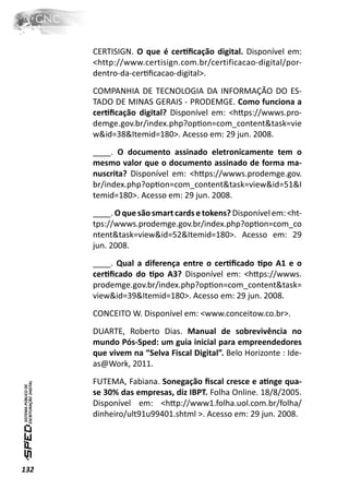 CERTISIGN. O que é cerƟﬁcação digital. Disponível em:
      <http://www.certisign.com.br/certificacao-digital/por-
      dentro-da-cerƟﬁcacao-digital>.
      COMPANHIA DE TECNOLOGIA DA INFORMAÇÃO DO ES-
      TADO DE MINAS GERAIS - PRODEMGE. Como funciona a
      cerƟﬁcação digital? Disponível em: <hƩps://wwws.pro-
      demge.gov.br/index.php?opƟon=com_content&task=vie
      w&id=38&Itemid=180>. Acesso em: 29 jun. 2008.
      ____. O documento assinado eletronicamente tem o
      mesmo valor que o documento assinado de forma ma-
      nuscrita? Disponível em: <hƩps://wwws.prodemge.gov.
      br/index.php?opƟon=com_content&task=view&id=51&I
      temid=180>. Acesso em: 29 jun. 2008.
      ____. O que são smart cards e tokens? Disponível em: <ht-
      tps://wwws.prodemge.gov.br/index.php?opƟon=com_co
      ntent&task=view&id=52&Itemid=180>. Acesso em: 29
      jun. 2008.
      ____. Qual a diferença entre o cerƟﬁcado Ɵpo A1 e o
      cerƟﬁcado do Ɵpo A3? Disponível em: <hƩps://wwws.
      prodemge.gov.br/index.php?opƟon=com_content&task=
      view&id=39&Itemid=180>. Acesso em: 29 jun. 2008.
      CONCEITO W. Disponível em: <www.conceitow.co.br>.
      DUARTE, Roberto Dias. Manual de sobrevivência no
      mundo Pós-Sped: um guia inicial para empreendedores
      que vivem na “Selva Fiscal Digital”. Belo Horizonte : Ide-
      as@Work, 2011.
      FUTEMA, Fabiana. Sonegação ﬁscal cresce e aƟnge qua-
      se 30% das empresas, diz IBPT. Folha Online. 18/8/2005.
      Disponível em: <hƩp://www1.folha.uol.com.br/folha/
      dinheiro/ult91u99401.shtml >. Acesso em: 29 jun. 2008.




132
 
