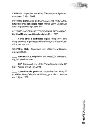 ICP-BRASIL. Disponível em: <hƩp://www.icpbrasil.gov.br>.
Acesso em: 29 jun. 2008.
INSTITUTO BRASILEIRO DE PLANEJAMENTO TRIBUTÁRIO.
Estudo sobre a sonegação ﬁscal. Março, 2009. Disponível
em: <hƩp://www.ibpt.com.br>.
INSTITUTO NACIONAL DE TECNOLOGIA DA INFORMAÇÃO.
CarƟlha ITI sobre cerƟﬁcação digital. [S.l.], 2005.
____. Como obter o cerƟﬁcado digital? Disponível em:
<hƩp://wwws.iƟ.gov.br/twiki/bin/view/CerƟﬁcado/Cer-
ƟﬁcadoObterUsar>.
WIKIPEDIA. XML. Disponível em: <hƩp://pt.wikipedia.
org/wiki/XML>.
____. WEB SERVICE. Disponível em: <hƩp://pt.wikipedia.
org/wiki/WebServices>.
____. ERP. Disponível em: <hƩp://pt.wikipedia.org/wiki/
Erp>. Acesso em: 29 jun. 2008.
____. Contabilidade gerencial. Disponível em: <hƩp://
pt.wikipedia.org/wiki/Contabilidade_gerencial>. Acesso
em: 29 jun. 2008.




                                                           133
 