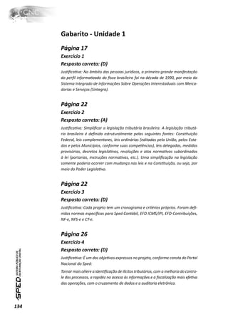 Gabarito - Unidade 1
      Página 17
      Exercício 1
      Resposta correta: (D)
      JusƟﬁcaƟva: No âmbito das pessoas jurídicas, a primeira grande manifestação
      do perﬁl informaƟzado do ﬁsco brasileiro foi na década de 1990, por meio do
      Sistema Integrado de Informações Sobre Operações Interestaduais com Merca-
      dorias e Serviços (Sintegra).


      Página 22
      Exercício 2
      Resposta correta: (A)
      JusƟﬁcaƟva: Simpliﬁcar a legislação tributária brasileira. A legislação tributá-
      ria brasileira é deﬁnida estruturalmente pelas seguintes fontes: ConsƟtuição
      Federal, leis complementares, leis ordinárias (editadas pela União, pelos Esta-
      dos e pelos Municípios, conforme suas competências), leis delegadas, medidas
      provisórias, decretos legislaƟvos, resoluções e atos normaƟvos subordinados
      à lei (portarias, instruções normaƟvas, etc.). Uma simpliﬁcação na legislação
      somente poderia ocorrer com mudança nas leis e na ConsƟtuição, ou seja, por
      meio do Poder LegislaƟvo.


      Página 22
      Exercício 3
      Resposta correta: (D)
      JusƟﬁcaƟva: Cada projeto tem um cronograma e critérios próprios. Foram deﬁ-
      nidas normas especíﬁcas para Sped Contábil, EFD ICMS/IPI, EFD-Contribuições,
      NF-e, NFS-e e CT-e.


      Página 26
      Exercício 4
      Resposta correta: (D)
      JusƟﬁcaƟva: É um dos objeƟvos expressos no projeto, conforme consta do Portal
      Nacional do Sped:
      Tornar mais célere a idenƟﬁcação de ilícitos tributários, com a melhoria do contro-
      le dos processos, a rapidez no acesso às informações e a ﬁscalização mais efeƟva
      das operações, com o cruzamento de dados e a auditoria eletrônica.




134
 