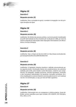 Página 35
      Exercício 5
      Resposta correta: (E)
      JusƟﬁcaƟva: Para a sociedade em geral, o combate à sonegação é um dos prin-
      cipais beneİcios do Sped.



      Página 36
      Exercício 1
      Resposta correta: (D)
      JusƟﬁcaƟva: No âmbito das pessoas jurídicas, a primeira grande manifestação
      do perﬁl informaƟzado do ﬁsco brasileiro foi na década de 1990, por meio do
      Sistema Integrado de Informações Sobre Operações Interestaduais com Merca-
      dorias e Serviços (Sintegra).



      Exercício 2
      Resposta correta: (B)
      JusƟﬁcaƟva: Veja a íntegra do Decreto 6.022 em hƩp://www.receita.fazenda.
      gov.br/Legislacao/Decretos/2007/dec6022.htm



      Exercício 3
      Resposta correta: (D)
      JusƟﬁcaƟva: A legislação tributária brasileira é deﬁnida estruturalmente pe-
      las seguintes fontes: ConsƟtuição Federal, leis complementares, leis ordinárias
      (editadas pela União, pelos Estados e pelos Municípios, conforme suas compe-
      tências), leis delegadas, medidas provisórias, decretos legislaƟvos, resoluções
      e atos normaƟvos subordinados à lei (portarias, instruções normaƟvas, etc.).
      Uma simpliﬁcação no sistema tributário somente poderia ocorrer com mudança
      nas leis e na ConsƟtuição, ou seja, por meio do Poder LegislaƟvo.



      Página 37
      Exercício 4
      Resposta correta: (D)
      JusƟﬁcaƟva: Cada projeto tem um cronograma e critérios próprios. Foram de-
      ﬁnidas normas especíﬁcas para Sped Contábil, EFD ICMS/IPI, EFD PIS/Coﬁns,
      NF-e, NFS-e e CT-e.



136
 