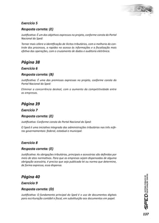 Exercício 5
Resposta correta: (E)
JusƟﬁcaƟva: É um dos objeƟvos expressos no projeto, conforme consta do Portal
Nacional do Sped:
Tornar mais célere a idenƟﬁcação de ilícitos tributários, com a melhoria do con-
trole dos processos, a rapidez no acesso às informações e a ﬁscalização mais
efeƟva das operações, com o cruzamento de dados e auditoria eletrônica.


Página 38
Exercício 6
Resposta correta: (B)
JusƟﬁcaƟva: É uma das premissas expressas no projeto, conforme consta do
Portal Nacional do Sped:
Eliminar a concorrência desleal, com o aumento da competitividade entre
as empresas.


Página 39
Exercício 7
Resposta correta: (E)
JusƟﬁcaƟva: Conforme consta do Portal Nacional do Sped:
O Sped é uma iniciaƟva integrada das administrações tributárias nas três esfe-
ras governamentais: federal, estadual e municipal.



Exercício 8
Resposta correta: (E)
JusƟﬁcaƟva: As obrigações tributárias, principais e acessórias são deﬁnidas por
meio de atos normaƟvos. Para que as empresas sejam dispensadas de alguma
obrigação acessória, é preciso que seja publicada lei ou norma que determine,
de forma expressa, essa dispensa.



Página 40
Exercício 9
Resposta correta: (D)
JusƟﬁcaƟva: O fundamento principal do Sped é o uso de documentos digitais
para escrituração contábil e ﬁscal, em subsƟtuição aos documentos em papel.




                                                                                   137
 