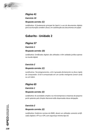 Página 41
      Exercício 10
      Resposta correta: (C)
      JusƟﬁcaƟva: O fundamento principal do Sped é o uso de documentos digitais
      para escrituração contábil e ﬁscal, em subsƟtuição aos documentos em papel.



      Gabarito - Unidade 2

      Página 57
      Exercício 1
      Resposta correta: (D)
      JusƟﬁcaƟva: CerƟﬁcados digitais são uƟlizados e têm validade jurídica apenas
      no mundo digital.



      Exercício 2
      Resposta correta: (C)
      Justificativa: Tecnologicamente, o A1 é gravado diretamente no disco rígido
      do computador. O A3 é armazenado em um cartão inteligente (smart card)
      ou um token.



      Página 65
      Exercício 1
      Resposta correta: (E)
      JusƟﬁcaƟva: As sociedades simples e as microempresas e empresas de pequeno
      porte optantes pelo Simples Nacional estão dispensadas dessa obrigação.



      Exercício 2
      Resposta correta: (E)
      JusƟﬁcaƟva: Conforme normas do DNRC, devem ser uƟlizados somente cerƟﬁ-
      cados digitais e-PF ou e-CPF, com segurança mínima Ɵpo A3.




138
 