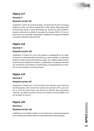 Página 117
Exercício 3
Resposta correta: (E)
JusƟﬁcaƟva: A parƟr de sua base de dados, a empresa deverá gerar um arquivo
digital de acordo com leiaute estabelecido em Ato Cotepe, informando todos
os documentos ﬁscais e outras informações de interesse dos ﬁscos federal e
estadual, referentes ao período de apuração dos impostos ICMS e IPI. Esse ar-
quivo deverá ser submeƟdo à importação e validação pelo Programa Validador
e Assinador (PVA) fornecido pelo Sped.



Página 118
Exercício 4
Resposta correta: (D)
JusƟﬁcaƟva: O Projeto NF-e tem como objeƟvo a implantação de um mode-
lo nacional de documento ﬁscal eletrônico que venha subsƟtuir a sistemáƟca
atual de emissão do documento ﬁscal em papel, com validade jurídica garanƟ-
da pela assinatura digital do remetente, simpliﬁcando as obrigações acessórias
dos contribuintes e permiƟndo, ao mesmo tempo, o acompanhamento, em tem-
po real, das operações comerciais pelo ﬁsco.



Página 119
Exercício 5
Resposta correta: (E)
Justificativa: O Danfe não é uma nota fiscal nem substitui uma nota fiscal,
servindo apenas como instrumento auxiliar para consulta à NF-e, pois con-
tém a chave de acesso desta, que permite ao detentor desse documento
confirmar sua efetiva existência através do Ambiente Nacional (RFB) ou do
site da Sefaz na internet.



Página 120
Exercício 1
Resposta correta: (A)
JusƟﬁcaƟva: As sociedades simples e as microempresas e empresas de pequeno
porte optantes pelo Simples Nacional estão dispensadas dessa obrigação.




                                                                                 141
 