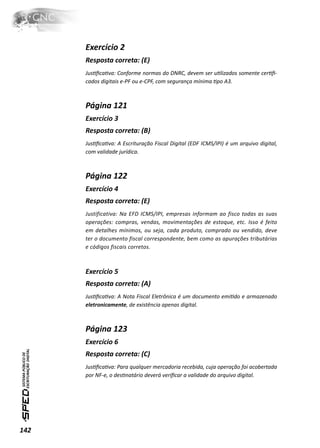Exercício 2
      Resposta correta: (E)
      JusƟﬁcaƟva: Conforme normas do DNRC, devem ser uƟlizados somente cerƟﬁ-
      cados digitais e-PF ou e-CPF, com segurança mínima Ɵpo A3.



      Página 121
      Exercício 3
      Resposta correta: (B)
      JusƟﬁcaƟva: A Escrituração Fiscal Digital (EDF ICMS/IPI) é um arquivo digital,
      com validade jurídica.



      Página 122
      Exercício 4
      Resposta correta: (E)
      Justificativa: Na EFD ICMS/IPI, empresas informam ao fisco todas as suas
      operações: compras, vendas, movimentações de estoque, etc. Isso é feito
      em detalhes mínimos, ou seja, cada produto, comprado ou vendido, deve
      ter o documento fiscal correspondente, bem como as apurações tributárias
      e códigos fiscais corretos.



      Exercício 5
      Resposta correta: (A)
      JusƟﬁcaƟva: A Nota Fiscal Eletrônica é um documento emiƟdo e armazenado
      eletronicamente, de existência apenas digital.



      Página 123
      Exercício 6
      Resposta correta: (C)
      JusƟﬁcaƟva: Para qualquer mercadoria recebida, cuja operação foi acobertada
      por NF-e, o desƟnatário deverá veriﬁcar a validade do arquivo digital.




142
 