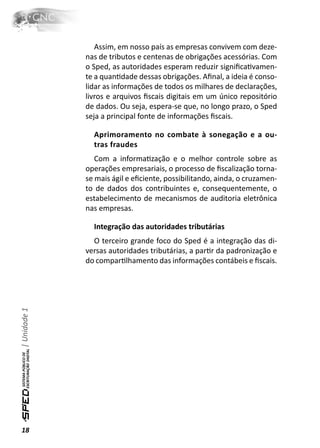 Assim, em nosso país as empresas convivem com deze-
              nas de tributos e centenas de obrigações acessórias. Com
              o Sped, as autoridades esperam reduzir signiﬁcaƟvamen-
              te a quanƟdade dessas obrigações. Aﬁnal, a ideia é conso-
              lidar as informações de todos os milhares de declarações,
              livros e arquivos ﬁscais digitais em um único repositório
              de dados. Ou seja, espera-se que, no longo prazo, o Sped
              seja a principal fonte de informações ﬁscais.

                Aprimoramento no combate à sonegação e a ou-
                tras fraudes
                 Com a informaƟzação e o melhor controle sobre as
              operações empresariais, o processo de ﬁscalização torna-
              se mais ágil e eﬁciente, possibilitando, ainda, o cruzamen-
              to de dados dos contribuintes e, consequentemente, o
              estabelecimento de mecanismos de auditoria eletrônica
              nas empresas.

                Integração das autoridades tributárias
                O terceiro grande foco do Sped é a integração das di-
              versas autoridades tributárias, a parƟr da padronização e
              do comparƟlhamento das informações contábeis e ﬁscais.
| Unidade 1




18
 