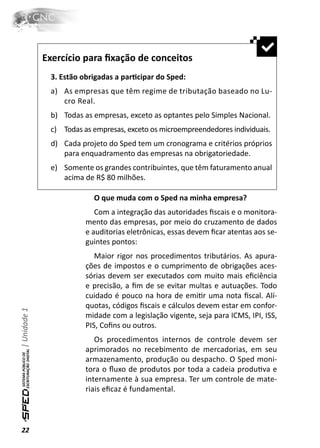 Exercício para ﬁxação de conceitos
               3. Estão obrigadas a parƟcipar do Sped:
               a) As empresas que têm regime de tributação baseado no Lu-
                  cro Real.
               b) Todas as empresas, exceto as optantes pelo Simples Nacional.
               c) Todas as empresas, exceto os microempreendedores individuais.
               d) Cada projeto do Sped tem um cronograma e critérios próprios
                  para enquadramento das empresas na obrigatoriedade.
               e) Somente os grandes contribuintes, que têm faturamento anual
                  acima de R$ 80 milhões.

                           O que muda com o Sped na minha empresa?
                            Com a integração das autoridades ﬁscais e o monitora-
                         mento das empresas, por meio do cruzamento de dados
                         e auditorias eletrônicas, essas devem ﬁcar atentas aos se-
                         guintes pontos:
                            Maior rigor nos procedimentos tributários. As apura-
                         ções de impostos e o cumprimento de obrigações aces-
                         sórias devem ser executados com muito mais eﬁciência
                         e precisão, a ﬁm de se evitar multas e autuações. Todo
                         cuidado é pouco na hora de emiƟr uma nota ﬁscal. Alí-
                         quotas, códigos ﬁscais e cálculos devem estar em confor-
| Unidade 1




                         midade com a legislação vigente, seja para ICMS, IPI, ISS,
                         PIS, Coﬁns ou outros.
                            Os procedimentos internos de controle devem ser
                         aprimorados no recebimento de mercadorias, em seu
                         armazenamento, produção ou despacho. O Sped moni-
                         tora o ﬂuxo de produtos por toda a cadeia produƟva e
                         internamente à sua empresa. Ter um controle de mate-
                         riais eﬁcaz é fundamental.



22
 