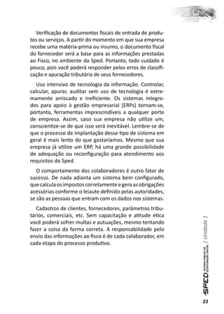 Veriﬁcação de documentos ﬁscais de entrada de produ-
tos ou serviços. A parƟr do momento em que sua empresa
recebe uma matéria-prima ou insumo, o documento ﬁscal
do fornecedor será a base para as informações prestadas
ao Fisco, no ambiente do Sped. Portanto, todo cuidado é
pouco, pois você poderá responder pelos erros de classiﬁ-
cação e apuração tributária de seus fornecedores.
   Uso intensivo de tecnologia da informação. Controlar,
calcular, apurar, auditar sem uso de tecnologia é extre-
mamente arriscado e ineﬁciente. Os sistemas integra-
dos para apoio à gestão empresarial (ERPs) tornam-se,
portanto, ferramentas imprescindíveis a qualquer porte
de empresa. Assim, caso sua empresa não uƟlize um,
conscienƟze-se de que isso será inevitável. Lembre-se de
que o processo de implantação desse Ɵpo de sistema em
geral é mais lento do que gostaríamos. Mesmo que sua
empresa já uƟlize um ERP, há uma grande possibilidade
de adequação ou reconﬁguração para atendimento aos
requisitos do Sped.
   O comportamento dos colaboradores é outro fator de
sucesso. De nada adianta um sistema bem conﬁgurado,
que calcula os impostos corretamente e gera as obrigações
acessórias conforme o leiaute deﬁnido pelas autoridades,
se são as pessoas que entram com os dados nos sistemas.
   Cadastros de clientes, fornecedores, parâmetros tribu-
tários, comerciais, etc. Sem capacitação e aƟtude éƟca
                                                            | Unidade 1

você poderá sofrer multas e autuações, mesmo tentando
fazer a coisa da forma correta. A responsabilidade pelo
envio das informações ao ﬁsco é de cada colaborador, em
cada etapa do processo produƟvo.




                                                            23
 