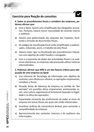 Exercício para ﬁxação de conceitos
               4. Sobre os procedimentos ﬁscais e contábeis das empresas, po-
               demos aﬁrmar que:
               a) Com o Sped, haverá uma simpliﬁcação das obrigações acessó-
                   rias. Portanto, haverá menor necessidade de controle interno
                   e auditoria.
               b) Haverá uma padronização das alíquotas dos impostos, facili-
                  tando a emissão de documentos ﬁscais.
               c) Os códigos de classiﬁcação ﬁscal serão simpliﬁcados e padroni-
                  zados, reduzindo, assim, o trabalho da área ﬁscal.
               d) Haverá maior rigor na ﬁscalização dos procedimentos tributá-
                  rios com objeƟvo de coibir fraudes e sonegação.
               e) Com o cruzamento de dados das autoridades ﬁscais e as audi-
                  torias eletrônicas, as empresas não precisarão uƟlizar sistemas
                  informaƟzados.
               5. Podemos aﬁrmar que NÃO é um dos fatores críƟcos para ade-
               quação de uma empresa ao Sped:
               a) Uso intensivo de Tecnologia da Informação com objeƟvo de
                   controlar, com eﬁciência e eﬁcácia, as operações empresariais,
                   contábeis e ﬁscais.
               b) Atuação direta da liderança da empresa no senƟdo de “dar
                  exemplo” em questões éƟcas empresariais, promovendo, as-
| Unidade 1




                  sim, uma cultura organizacional fortemente baseada na legali-
                  dade e na éƟca das operações.
               c) Capacitação constante dos proﬁssionais de todas as áreas da
                  empresa em temas ﬁscais aos quais eles estão relacionados.
               d) IncenƟvar práƟcas de concorrência desleal, para aumentar a
                  compeƟƟvidade da empresa.
               e) Aprimoramento dos controles internos e da auditoria das
                  informações.



26
 