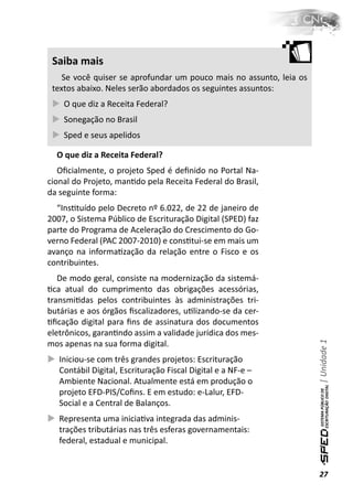 Saiba mais
    Se você quiser se aprofundar um pouco mais no assunto, leia os
 textos abaixo. Neles serão abordados os seguintes assuntos:
    O que diz a Receita Federal?
    Sonegação no Brasil
    Sped e seus apelidos

  O que diz a Receita Federal?
   Oﬁcialmente, o projeto Sped é deﬁnido no Portal Na-
cional do Projeto, manƟdo pela Receita Federal do Brasil,
da seguinte forma:
  “InsƟtuído pelo Decreto nº 6.022, de 22 de janeiro de
2007, o Sistema Público de Escrituração Digital (SPED) faz
parte do Programa de Aceleração do Crescimento do Go-
verno Federal (PAC 2007-2010) e consƟtui-se em mais um
avanço na informaƟzação da relação entre o Fisco e os
contribuintes.
   De modo geral, consiste na modernização da sistemá-
Ɵca atual do cumprimento das obrigações acessórias,
transmiƟdas pelos contribuintes às administrações tri-
butárias e aos órgãos ﬁscalizadores, uƟlizando-se da cer-
Ɵﬁcação digital para ﬁns de assinatura dos documentos
eletrônicos, garanƟndo assim a validade jurídica dos mes-
                                                                     | Unidade 1

mos apenas na sua forma digital.
   Iniciou-se com três grandes projetos: Escrituração
   Contábil Digital, Escrituração Fiscal Digital e a NF-e –
   Ambiente Nacional. Atualmente está em produção o
   projeto EFD-PIS/Coﬁns. E em estudo: e-Lalur, EFD-
   Social e a Central de Balanços.
   Representa uma iniciaƟva integrada das adminis-
   trações tributárias nas três esferas governamentais:
   federal, estadual e municipal.


                                                                     27
 