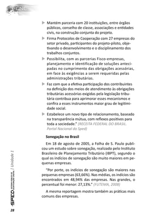 Mantém parceria com 20 insƟtuições, entre órgãos
                 públicos, conselho de classe, associações e enƟdades
                 civis, na construção conjunta do projeto.
                 Firma Protocolos de Cooperação com 27 empresas do
                 setor privado, parƟcipantes do projeto-piloto, obje-
                 Ɵvando o desenvolvimento e o disciplinamento dos
                 trabalhos conjuntos.
                 Possibilita, com as parcerias Fisco-empresas,
                 planejamento e identificação de soluções anteci-
                 padas no cumprimento das obrigações acessórias,
                 em face às exigências a serem requeridas pelas
                 administrações tributárias.
                 Faz com que a efeƟva parƟcipação dos contribuintes
                 na deﬁnição dos meios de atendimento às obrigações
                 tributárias acessórias exigidas pela legislação tribu-
                 tária contribua para aprimorar esses mecanismos e
                 conﬁra a esses instrumentos maior grau de legiƟmi-
                 dade social.
                 Estabelece um novo Ɵpo de relacionamento, baseado
                 na transparência mútua, com reﬂexos posiƟvos para
                 toda a sociedade.” (RECEITA FEDERAL DO BRASIL.
                 Portal Nacional do Sped)
                Sonegação no Brasil
                Em 18 de agosto de 2005, a Folha de S. Paulo publi-
              cou um estudo sobre sonegação, realizado pelo InsƟtuto
| Unidade 1




              Brasileiro de Planejamento Tributário (IBPT), segundo o
              qual os indícios de sonegação são muito maiores em pe-
              quenas empresas.
                “Por porte, os indícios de sonegação são maiores nas
              pequenas empresas (63,66%). Nas médias, os indícios são
              encontrados em 48,94% das empresas. Nas grandes, o
              percentual foi menor: 27,13%.” (FUTEMA, 2008)
                A mesma reportagem mostra também as práƟcas mais
              comuns das empresas.


28
 