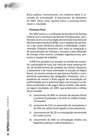Brasil publica, mensalmente, um relatório sobre o re-
              sultado da arrecadação. O documento, de dezembro
              de 2007, deixa claro: quanto maior a presença fiscal,
              maior o resultado.

                Presença Fiscal
                 Em 2007 ocorre u a uniﬁcação da Secretaria da Receita
              Federal com a Secretaria da Receita Previdenciária, cons-
              Ɵtuindo-se em um único órgão denominado Secretaria da
              Receita Federal do Brasil (RFB), com o objeƟvo de aprimo-
              rar e dar maior eﬁciência, eﬁcácia e efeƟvidade à Admi-
              nistração Tributária brasileira, por meio da integração e
              da racionalização de esforços e recursos e pela obtenção
              de sinergia entre setores, unidades organizacionais, pro-
              cessos e equipes de trabalho.
                 A RFB tem pautado sua atuação no senƟdo de aumen-
              tar a percepção de risco, por meio de maior presença ﬁs-
              cal, de fortalecimento do combate aos ilícitos tributários
              e aduaneiros e de maior celeridade na solução de liơgios
              ﬁscais, ao mesmo tempo em que procura facilitar o cum-
              primento espontâneo das obrigações tributárias, com o
              propósito de manter o ﬂuxo regular de arrecadação em
              conformidade com o potencial legal e de recuperar os dé-
              bitos consƟtuídos e não pagos. Nesse senƟdo, cabe desta-
              car alguns resultados, em 2007, que evidenciam o reﬂexo
              dessa atuação:
                a) crescimento de 80% no número de pessoas İsicas
| Unidade 1




                   e jurídicas ﬁscalizadas e de 42% no crédito tributá-
                   rio lançado;
                b) acréscimo de 21% na apreensão de mercadorias e
                   de 50% nas ações ﬁscais ligadas à área aduaneira;
                c) crescimento de 30,7% na arrecadação proveniente
                   de multa e juros;
                d) crescimento de 46% na arrecadação relaƟva aos
                   depósitos judiciais e administraƟvos; e



30
 