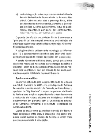 e) maior integração entre os processos de trabalho da
     Receita Federal e da Procuradoria da Fazenda Na-
     cional. Cabe ressaltar que a presença ﬁscal, além
     dos resultados diretos obƟdos, aumenta a percep-
     ção de risco e, consequentemente, induz ao paga-
     mento espontâneo por parte dos contribuintes.
     (RECEITA FEDERAL DO BRASIL, dez. 2007)
   O grande desaﬁo das autoridades ﬁscais é aumentar a
“presença ﬁscal” em um país com mais de 5 milhões de
empresas legalmente consƟtuídas e 10 milhões não cons-
Ɵtuídas legalmente.
   A solução é óbvia: uƟlizar-se de tecnologia da informa-
ção (TI) e conhecimento cienơﬁco para criar uma inteli-
gência ﬁscal capaz de realizar operações em larga escala.
   A tarefa não muito diİcil no Brasil, que já possui uma
excelente reputação no campo da tecnologia bancária e
eleitoral – além do bem-sucedido Imposto de Renda Pes-
soa Física via internet, que, em menos de dez anos, con-
quistou a quase totalidade dos contribuintes.

   Sped e seus apelidos
   Conforme noƟciado pelo jornal de O Estado de S. Paulo
em 10 de fevereiro de 2006, em reportagem de Adriana
Fernandes, o então ministro da Fazenda, Antonio Palocci,
apelidou de “Big Brother” o supercomputador da Recei-
ta Federal que amplia a capacidade de cruzar dados com
                                                             | Unidade 1


a uƟlização do Harpia, sistema de inteligência arƟﬁcial
desenvolvido em parceria com a Universidade Estadu-
al de Campinas (Unicamp) e o InsƟtuto Tecnológico da
AeronáuƟca (ITA).
   Capaz de cruzar uma quanƟdade elevada de dados e
fazer correlação entre eles, o programa teve como pro-
posta inicial auxiliar os ﬁscais da Receita a serem mais
precisos no combate à sonegação.



                                                             31
 