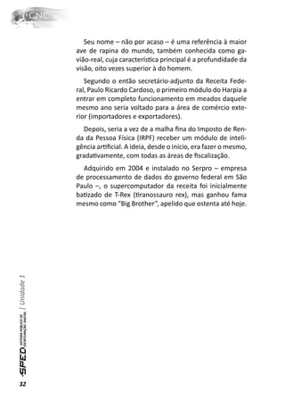 Seu nome – não por acaso – é uma referência à maior
              ave de rapina do mundo, também conhecida como ga-
              vião-real, cuja caracterísƟca principal é a profundidade da
              visão, oito vezes superior à do homem.
                 Segundo o então secretário-adjunto da Receita Fede-
              ral, Paulo Ricardo Cardoso, o primeiro módulo do Harpia a
              entrar em completo funcionamento em meados daquele
              mesmo ano seria voltado para a área de comércio exte-
              rior (importadores e exportadores).
                Depois, seria a vez de a malha ﬁna do Imposto de Ren-
              da da Pessoa Física (IRPF) receber um módulo de inteli-
              gência arƟﬁcial. A ideia, desde o início, era fazer o mesmo,
              gradaƟvamente, com todas as áreas de ﬁscalização.
                Adquirido em 2004 e instalado no Serpro – empresa
              de processamento de dados do governo federal em São
              Paulo –, o supercomputador da receita foi inicialmente
              baƟzado de T-Rex (Ɵranossauro rex), mas ganhou fama
              mesmo como “Big Brother”, apelido que ostenta até hoje.
| Unidade 1




32
 