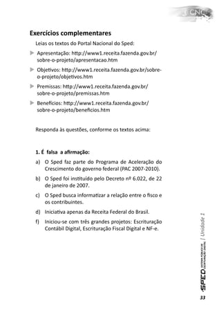 Exercícios complementares
 Leias os textos do Portal Nacional do Sped:
  Apresentação: hƩp://www1.receita.fazenda.gov.br/
  sobre-o-projeto/apresentacao.htm
  ObjeƟvos: hƩp://www1.receita.fazenda.gov.br/sobre-
  o-projeto/objeƟvos.htm
  Premissas: hƩp://www1.receita.fazenda.gov.br/
  sobre-o-projeto/premissas.htm
  Beneİcios: hƩp://www1.receita.fazenda.gov.br/
  sobre-o-projeto/beneﬁcios.htm


 Responda às questões, conforme os textos acima:


 1. É falsa a aﬁrmação:
 a) O Sped faz parte do Programa de Aceleração do
    Crescimento do governo federal (PAC 2007-2010).
 b) O Sped foi insƟtuído pelo Decreto nº 6.022, de 22
    de janeiro de 2007.
 c) O Sped busca informaƟzar a relação entre o ﬁsco e
    os contribuintes.
 d) IniciaƟva apenas da Receita Federal do Brasil.
                                                              | Unidade 1


 f)   Iniciou-se com três grandes projetos: Escrituração
      Contábil Digital, Escrituração Fiscal Digital e NF-e.




                                                              33
 