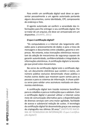 Para emiƟr um cerƟﬁcado digital você deve se apre-
              sentar pessoalmente a um agente autorizado portando
              alguns documentos, como idenƟdade, CPF, comprovante
              de endereço e foto.
                 O agente autorizado vai conferir a veracidade das in-
              formações para lhe entregar o seu cerƟﬁcado digital. Por
              se tratar de um arquivo, ele deve ser armazenado em um
              disposiƟvo. (DUARTE, 2011)

                O que é cerƟﬁcação digital?
                 “Os computadores e a Internet são largamente uƟli-
              zados para o processamento de dados e para a troca de
              mensagens e documentos entre cidadãos, governo e em-
              presas. No entanto, estas transações eletrônicas necessi-
              tam da adoção de mecanismos de segurança capazes de
              garanƟr autenƟcidade, conﬁdencialidade e integridade às
              informações eletrônicas. A cerƟﬁcação digital é a tecnolo-
              gia que provê estes mecanismos.
                 No cerne da cerƟﬁcação digital está o cerƟﬁcado digi-
              tal, um documento eletrônico que contém o nome, um
              número público exclusivo denominado chave pública e
              muitos outros dados que mostram quem somos para as
              pessoas e para os sistemas de informação. A chave públi-
              ca serve para validar uma assinatura realizada em docu-
              mentos eletrônicos.
                A cerƟﬁcação digital tem trazido inúmeros beneİcios
| Unidade 2




              para os cidadãos e para as insƟtuições que a adotam. Com
              a cerƟﬁcação digital é possível uƟlizar a Internet como
              meio de comunicação alternaƟvo para a disponibilização
              de diversos serviços com uma maior agilidade, facilidade
              de acesso e substancial redução de custos. A tecnologia
              da cerƟﬁcação digital foi desenvolvida graças aos avanços
              da criptograﬁa nos úlƟmos 30 anos.” (INSTITUTO NACIO-
              NAL DE TECNOLOGIA DA INFORMAÇÃO. O que é cerƟﬁca-
              ção digital?)


46
 
