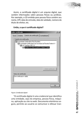 Assim, o cerƟﬁcado digital é um arquivo digital, que
contém informações sobre pessoas İsicas ou jurídicas.
Por exemplo, o CD emiƟdo para pessoa İsica contém seu
nome, CPF, data de emissão, data de validade, número do
Ɵtulo de eleitor, etc.

   Então, o que é cerƟﬁcado digital?




                                                           | Unidade 2




Figura: CerƟﬁcado digital

  “O certificado digital é uma credencial que identifica
uma entidade, seja ela empresa, pessoa física, máqui-
na, aplicação ou site na web. Documento eletrônico se-
guro, permite ao usuário se comunicar e efetuar tran-


                                                           47
 