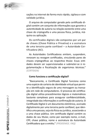 sações na internet de forma mais rápida, sigilosa e com
              validade jurídica.
                 O arquivo de computador gerado pelo cerƟﬁcado di-
              gital contém um conjunto de informações que garante a
              autenƟcidade de autoria na relação existente entre uma
              chave de criptograﬁa e uma pessoa İsica, jurídica, má-
              quina ou aplicação.
                 Os certificados digitais são compostos por um par
              de chaves (Chave Pública e Privativa) e a assinatura
              de uma terceira parte confiável – a Autoridade Cer-
              tificadora (AC).
                As Autoridades CerƟﬁcadoras emitem, suspendem,
              renovam ou revogam cerƟﬁcados, vinculando pares de
              chaves criptográﬁcas ao respecƟvo Ɵtular. Essas enƟ-
              dades devem ser supervisionadas e submeter-se à re-
              gulamentação e ﬁscalização de organismos técnicos.”
              (CERTISIGN)

                Como funciona a cerƟﬁcação digital?
                 “Basicamente, o CerƟﬁcado Digital funciona como
              uma espécie de carteira de idenƟdade virtual que permi-
              te a idenƟﬁcação segura de uma mensagem ou transa-
              ção em rede de computadores. O processo de cerƟﬁca-
              ção digital uƟliza procedimentos lógicos e matemáƟcos
| Unidade 2




              bastante complexos para assegurar conﬁdencialidade,
              integridade das informações e conﬁrmação de autoria. O
              CerƟﬁcado Digital é um documento eletrônico, assinado
              digitalmente por uma terceira parte conﬁável, que iden-
              Ɵﬁca uma pessoa, seja ela İsica ou jurídica, associando-a
              a uma chave pública. Um cerƟﬁcado digital contém os
              dados de seu Ɵtular, como por exemplo nome, e-mail,
              CPF, chave pública, nome e assinatura da Autoridade
              CerƟﬁcadora que o emiƟu.” (PRODEMGE. FAQ)


48
 