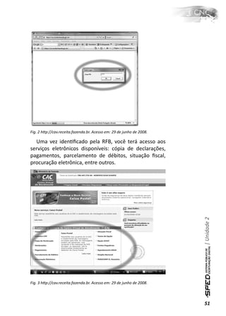 Fig. 2 hƩp://cav.receita.fazenda.br. Acesso em: 29 de junho de 2008.

  Uma vez idenƟﬁcado pela RFB, você terá acesso aos
serviços eletrônicos disponíveis: cópia de declarações,
pagamentos, parcelamento de débitos, situação ﬁscal,
procuração eletrônica, entre outros.




                                                                       | Unidade 2




Fig. 3 hƩp://cav.receita.fazenda.br. Acesso em: 29 de junho de 2008.



                                                                       51
 