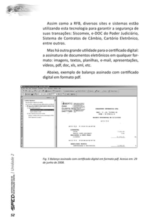 Assim como a RFB, diversos sites e sistemas estão
              utilizando esta tecnologia para garantir a segurança de
              suas transações: Siscomex, e-DOC do Poder Judiciário,
              Sistema de Contratos de Câmbio, Cartório Eletrônico,
              entre outros.
                 Mas há outra grande uƟlidade para o cerƟﬁcado digital:
              a assinatura de documentos eletrônicos em qualquer for-
              mato: imagens, textos, planilhas, e-mail, apresentações,
              vídeos, pdf, doc, xls, xml, etc.
                 Abaixo, exemplo de balanço assinado com cerƟﬁcado
              digital em formato pdf.
| Unidade 2




              Fig. 5 Balanço assinado com cerƟﬁcado digital em formato pdf. Acesso em: 29
              de junho de 2008.




52
 