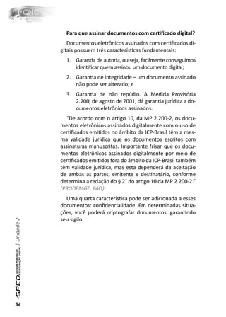 Para que assinar documentos com cerƟﬁcado digital?
                 Documentos eletrônicos assinados com cerƟﬁcados di-
              gitais possuem três caracterísƟcas fundamentais:
                1. GaranƟa de autoria, ou seja, facilmente conseguimos
                   idenƟﬁcar quem assinou um documento digital;
                2. GaranƟa de integridade – um documento assinado
                   não pode ser alterado; e
                3. GaranƟa de não repúdio. A Medida Provisória
                   2.200, de agosto de 2001, dá garanƟa jurídica a do-
                   cumentos eletrônicos assinados.
                “De acordo com o arƟgo 10, da MP 2.200-2, os docu-
              mentos eletrônicos assinados digitalmente com o uso de
              cerƟﬁcados emiƟdos no âmbito da ICP-Brasil têm a mes-
              ma validade jurídica que os documentos escritos com
              assinaturas manuscritas. Importante frisar que os docu-
              mentos eletrônicos assinados digitalmente por meio de
              cerƟﬁcados emiƟdos fora do âmbito da ICP-Brasil também
              têm validade jurídica, mas esta dependerá da aceitação
              de ambas as partes, emitente e desƟnatário, conforme
              determina a redação do § 2° do arƟgo 10 da MP 2.200-2.”
              (PRODEMGE. FAQ)
                Uma quarta caracterísƟca pode ser adicionada a esses
              documentos: conﬁdencialidade. Em determinadas situa-
              ções, você poderá criptografar documentos, garanƟndo
              seu sigilo.
| Unidade 2




54
 