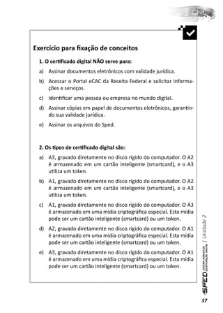 Exercício para ﬁxação de conceitos
 1. O cerƟﬁcado digital NÃO serve para:
 a) Assinar documentos eletrônicos com validade jurídica.
 b) Acessar o Portal eCAC da Receita Federal e solicitar informa-
    ções e serviços.
 c) IdenƟﬁcar uma pessoa ou empresa no mundo digital.
 d) Assinar cópias em papel de documentos eletrônicos, garanƟn-
    do sua validade jurídica.
 e) Assinar os arquivos do Sped.


 2. Os Ɵpos de cerƟﬁcado digital são:
 a) A3, gravado diretamente no disco rígido do computador. O A2
    é armazenado em um cartão inteligente (smartcard), e o A3
    uƟliza um token.
 b) A1, gravado diretamente no disco rígido do computador. O A2
    é armazenado em um cartão inteligente (smartcard), e o A3
    uƟliza um token.
 c) A1, gravado diretamente no disco rígido do computador. O A3
    é armazenado em uma mídia criptográﬁca especial. Esta mídia
                                                                    | Unidade 2

    pode ser um cartão inteligente (smartcard) ou um token.
 d) A2, gravado diretamente no disco rígido do computador. O A1
    é armazenado em uma mídia criptográﬁca especial. Esta mídia
    pode ser um cartão inteligente (smartcard) ou um token.
 e) A3, gravado diretamente no disco rígido do computador. O A1
    é armazenado em uma mídia criptográﬁca especial. Esta mídia
    pode ser um cartão inteligente (smartcard) ou um token.




                                                                    57
 
