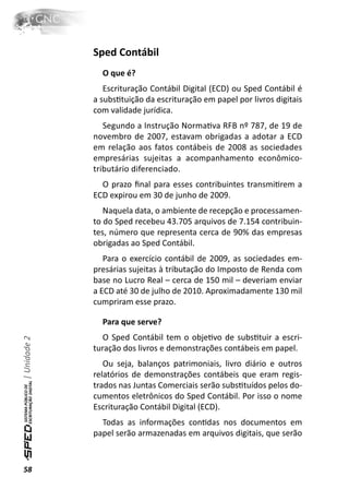 Sped Contábil
                O que é?
                 Escrituração Contábil Digital (ECD) ou Sped Contábil é
              a subsƟtuição da escrituração em papel por livros digitais
              com validade jurídica.
                 Segundo a Instrução NormaƟva RFB nº 787, de 19 de
              novembro de 2007, estavam obrigadas a adotar a ECD
              em relação aos fatos contábeis de 2008 as sociedades
              empresárias sujeitas a acompanhamento econômico-
              tributário diferenciado.
                O prazo ﬁnal para esses contribuintes transmiƟrem a
              ECD expirou em 30 de junho de 2009.
                 Naquela data, o ambiente de recepção e processamen-
              to do Sped recebeu 43.705 arquivos de 7.154 contribuin-
              tes, número que representa cerca de 90% das empresas
              obrigadas ao Sped Contábil.
                 Para o exercício contábil de 2009, as sociedades em-
              presárias sujeitas à tributação do Imposto de Renda com
              base no Lucro Real – cerca de 150 mil – deveriam enviar
              a ECD até 30 de julho de 2010. Aproximadamente 130 mil
              cumpriram esse prazo.

                Para que serve?
                 O Sped Contábil tem o objeƟvo de subsƟtuir a escri-
| Unidade 2




              turação dos livros e demonstrações contábeis em papel.
                 Ou seja, balanços patrimoniais, livro diário e outros
              relatórios de demonstrações contábeis que eram regis-
              trados nas Juntas Comerciais serão subsƟtuídos pelos do-
              cumentos eletrônicos do Sped Contábil. Por isso o nome
              Escrituração Contábil Digital (ECD).
                Todas as informações conƟdas nos documentos em
              papel serão armazenadas em arquivos digitais, que serão



58
 